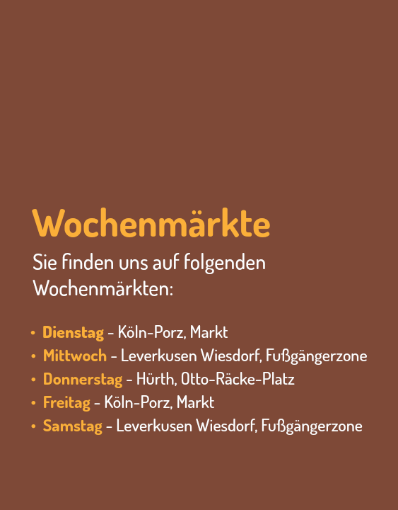  Wochenmärkte Sie finden uns auf folgenden Wochenmärkten: • Dienstag - Köln-Porz, Markt • Mittwoch - Leverkusen Wiesdorf, Fußgängerzone • Donnerstag - Hürth, Otto-Räcke-Platz • Freitag - Köln-Porz, Markt • Samstag - Leverkusen Wiesdorf, Fußgängerzone