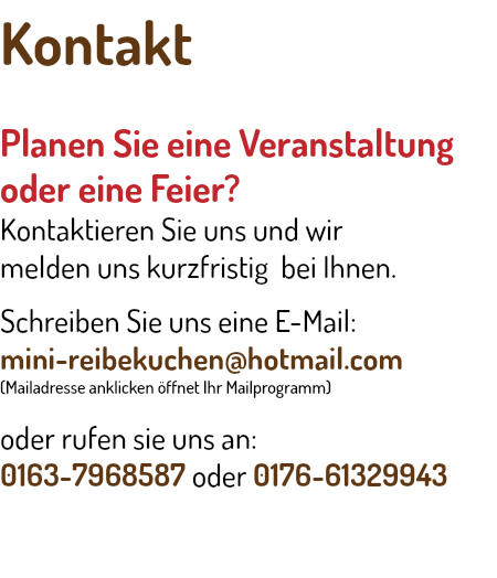 Kontakt Planen Sie eine Veranstaltung oder eine Feier? Kontaktieren Sie uns und wir melden uns kurzfristig bei Ihnen. Schreiben Sie uns eine E-Mail: mini-reibekuchen@hotmail.com (Mailadresse anklicken öffnet Ihr Mailprogramm) oder rufen sie uns an: 0163-7968587 oder 0176-61329943